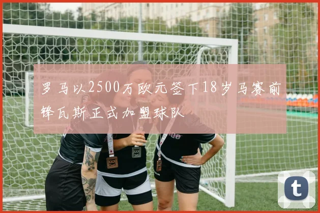 罗马以2500万欧元签下18岁马赛前锋瓦斯正式加盟球队