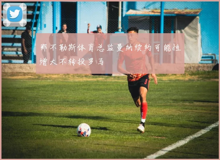那不勒斯体育总监曼纳续约可能性增大不转投罗马
