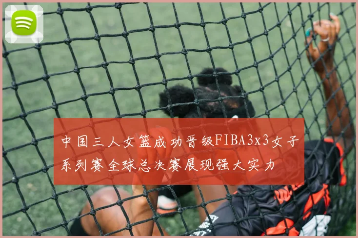 中国三人女篮成功晋级FIBA3x3女子系列赛全球总决赛展现强大实力