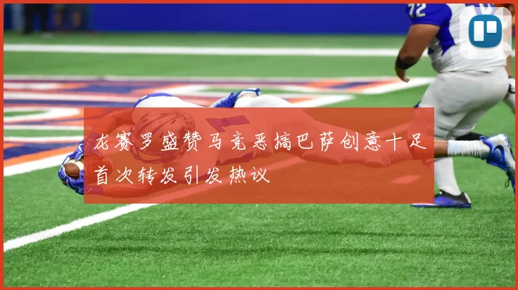 龙赛罗盛赞马竞恶搞巴萨创意十足首次转发引发热议