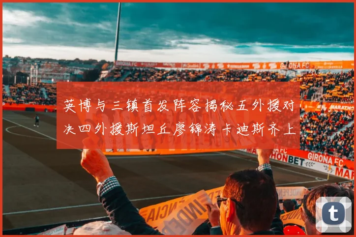英博与三镇首发阵容揭秘五外援对决四外援斯坦丘廖锦涛卡迪斯齐上阵