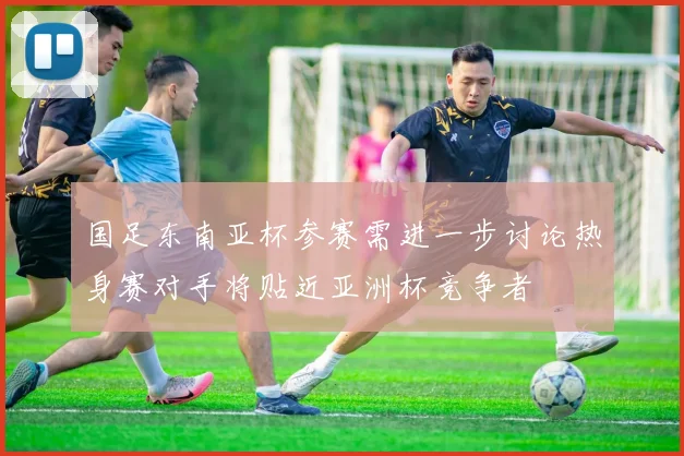 国足东南亚杯参赛需进一步讨论热身赛对手将贴近亚洲杯竞争者