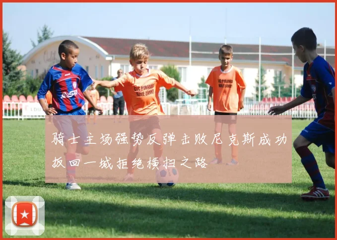 骑士主场强势反弹击败尼克斯成功扳回一城拒绝横扫之路