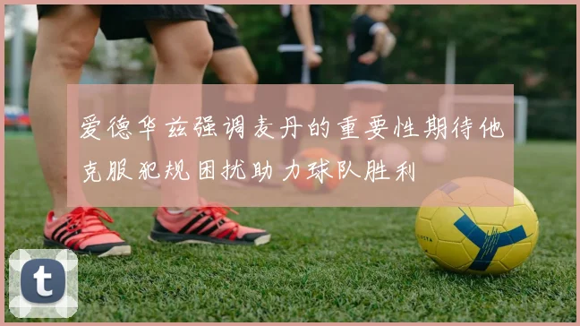 爱德华兹强调麦丹的重要性期待他克服犯规困扰助力球队胜利