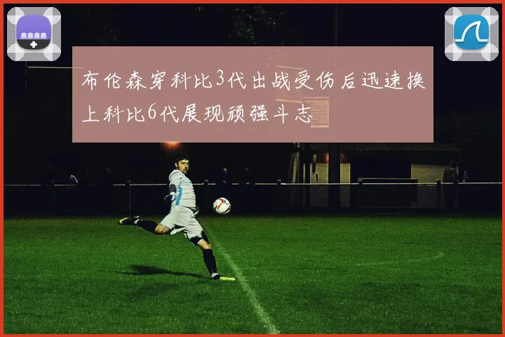布伦森穿科比3代出战受伤后迅速换上科比6代展现顽强斗志