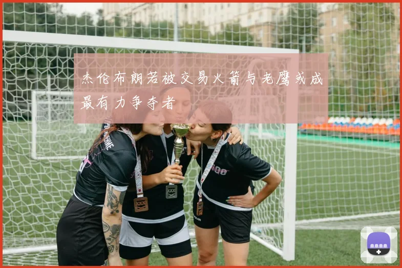 杰伦布朗若被交易火箭与老鹰或成最有力争夺者