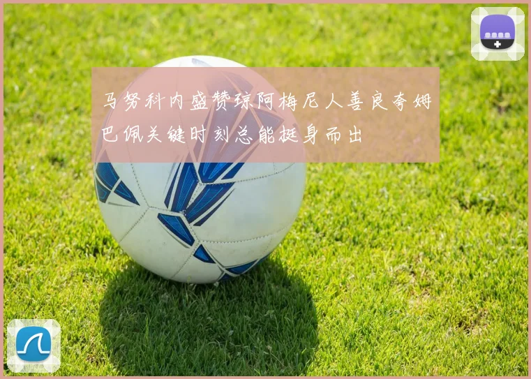 马努科内盛赞琼阿梅尼人善良夸姆巴佩关键时刻总能挺身而出