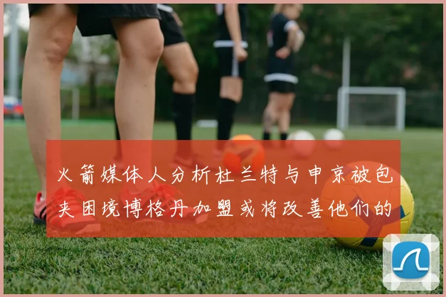 火箭媒体人分析杜兰特与申京被包夹困境博格丹加盟或将改善他们的进攻空间