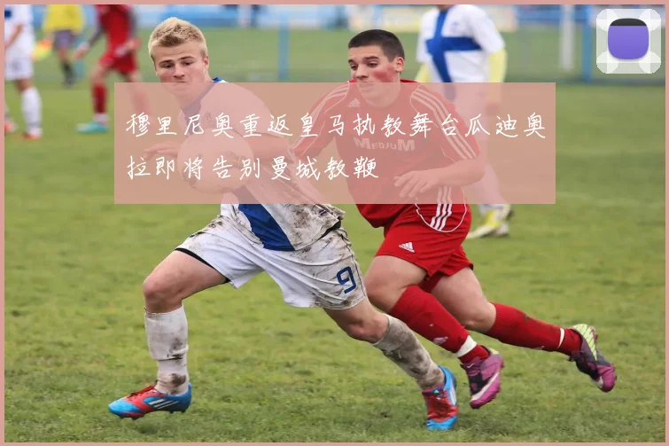 穆里尼奥重返皇马执教舞台瓜迪奥拉即将告别曼城教鞭