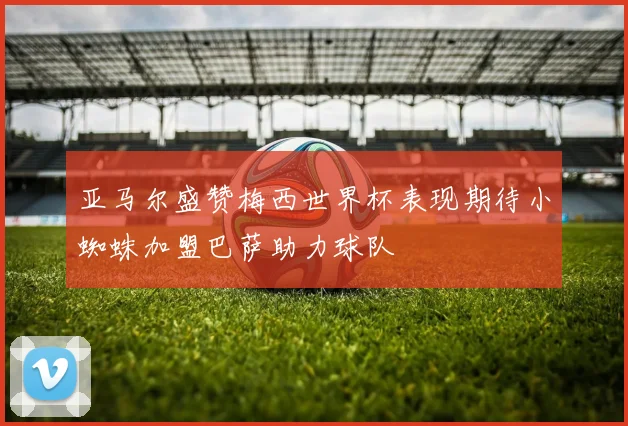 亚马尔盛赞梅西世界杯表现期待小蜘蛛加盟巴萨助力球队