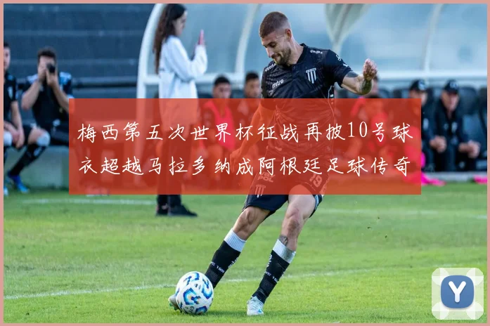 梅西第五次世界杯征战再披10号球衣超越马拉多纳成阿根廷足球传奇