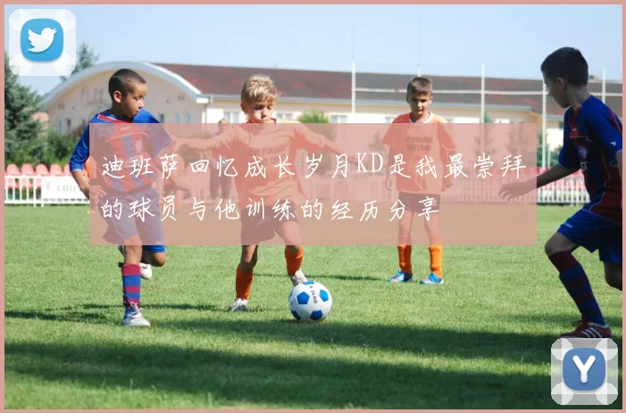 迪班萨回忆成长岁月KD是我最崇拜的球员与他训练的经历分享