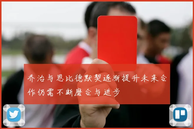 乔治与恩比德默契逐渐提升未来合作仍需不断磨合与进步