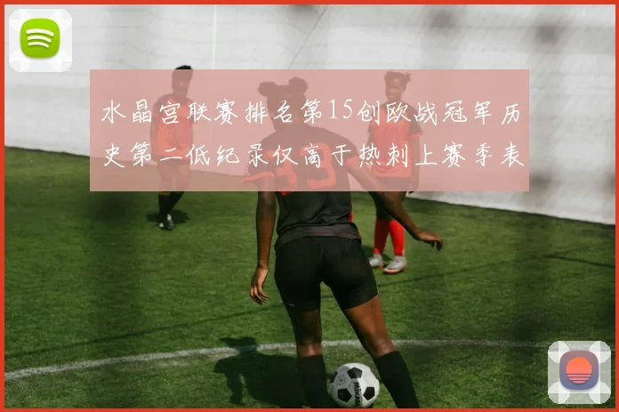 水晶宫联赛排名第15创欧战冠军历史第二低纪录仅高于热刺上赛季表现