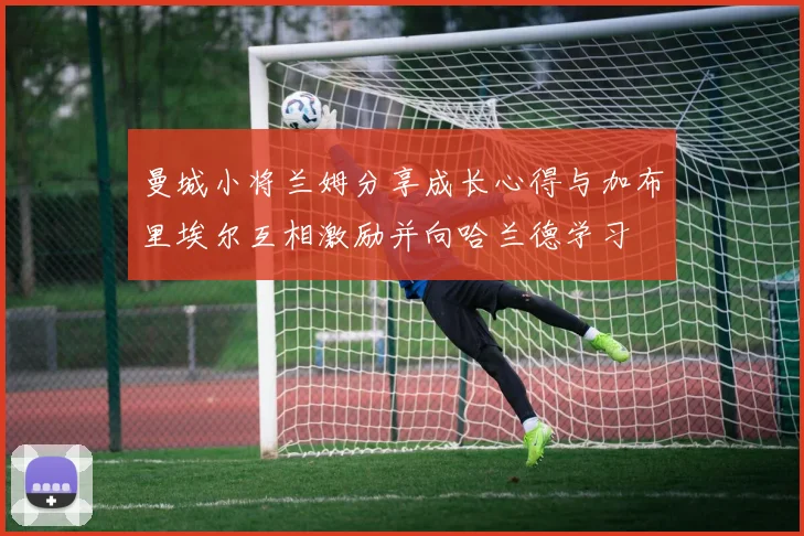 曼城小将兰姆分享成长心得与加布里埃尔互相激励并向哈兰德学习