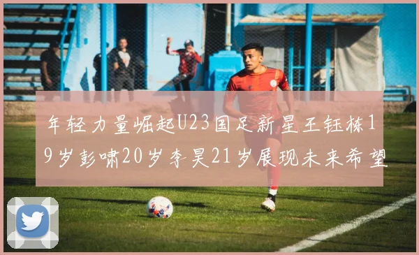 年轻力量崛起U23国足新星王钰栋19岁彭啸20岁李昊21岁展现未来希望
