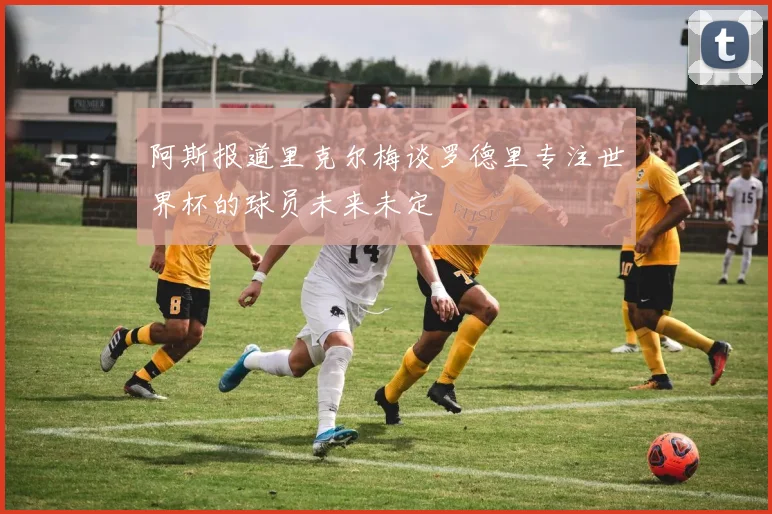 阿斯报道里克尔梅谈罗德里专注世界杯的球员未来未定