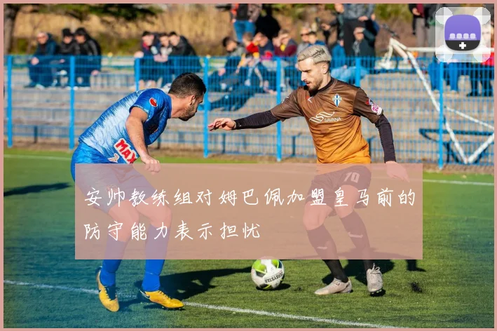 安帅教练组对姆巴佩加盟皇马前的防守能力表示担忧