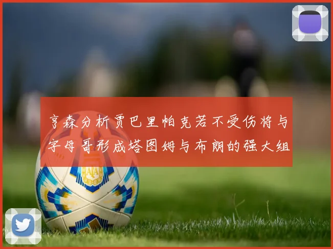 亨森分析贾巴里帕克若不受伤将与字母哥形成塔图姆与布朗的强大组合