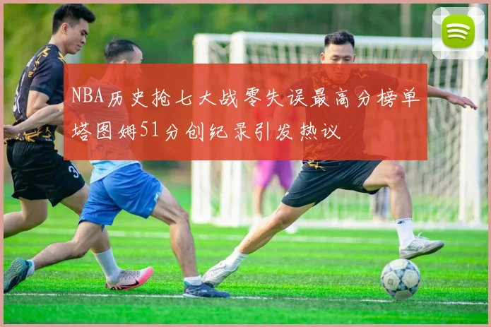 NBA历史抢七大战零失误最高分榜单塔图姆51分创纪录引发热议