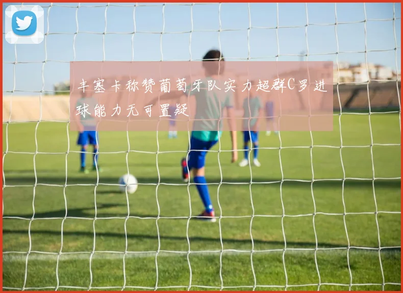 丰塞卡称赞葡萄牙队实力超群C罗进球能力无可置疑
