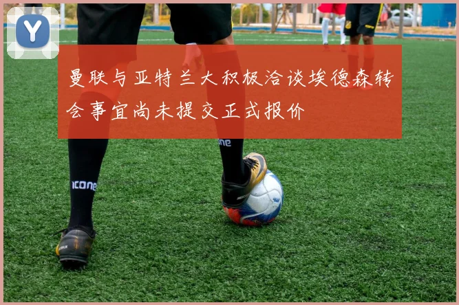 曼联与亚特兰大积极洽谈埃德森转会事宜尚未提交正式报价