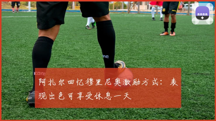 阿扎尔回忆穆里尼奥激励方式：表现出色可享受休息一天